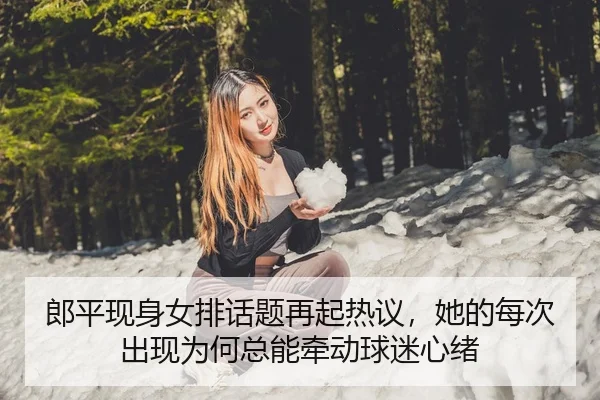 郎平现身女排话题再起热议，她的每次出现为何总能牵动球迷心绪