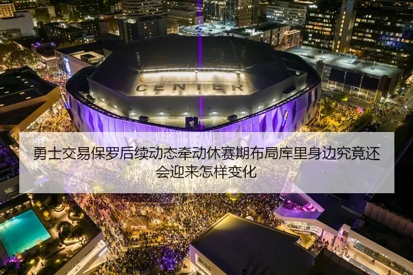 勇士交易保罗后续动态牵动休赛期布局库里身边究竟还会迎来怎样变化